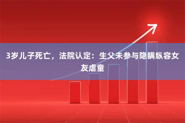 3岁儿子死亡，法院认定：生父未参与隐瞒纵容女友虐童