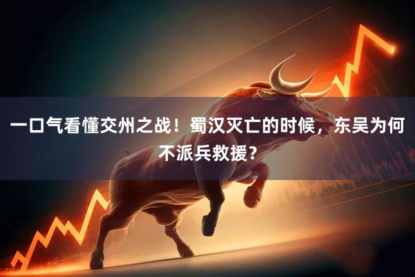 一口气看懂交州之战！蜀汉灭亡的时候，东吴为何不派兵救援？