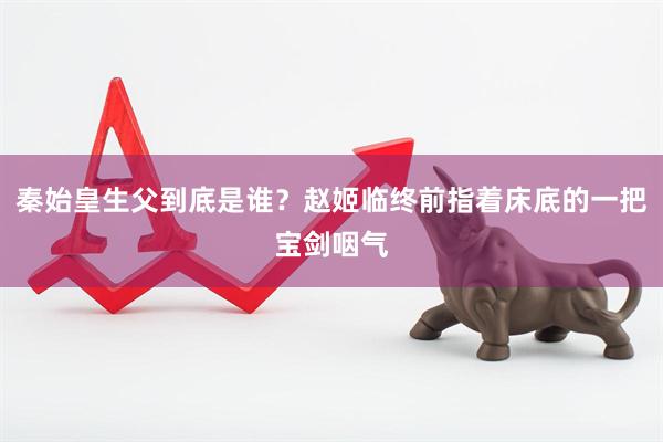 秦始皇生父到底是谁？赵姬临终前指着床底的一把宝剑咽气
