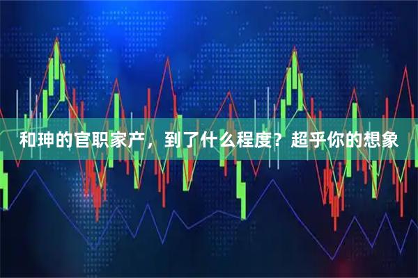 和珅的官职家产，到了什么程度？超乎你的想象