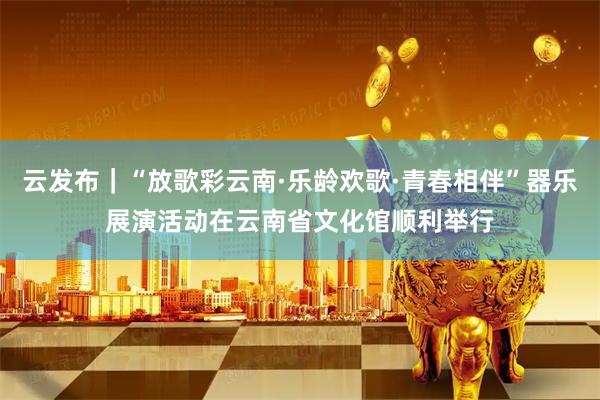 云发布｜“放歌彩云南·乐龄欢歌·青春相伴”器乐展演活动在云南省文化馆顺利举行