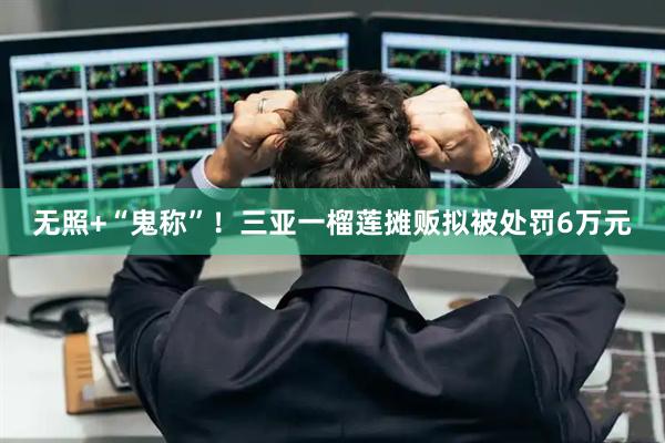 无照+“鬼称”！三亚一榴莲摊贩拟被处罚6万元