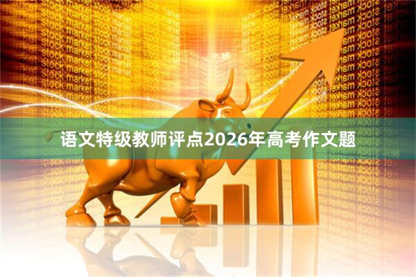 语文特级教师评点2026年高考作文题