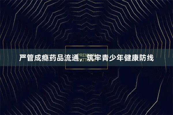 严管成瘾药品流通，筑牢青少年健康防线