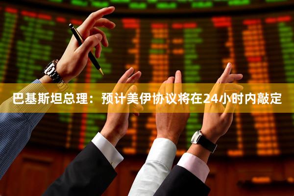 巴基斯坦总理：预计美伊协议将在24小时内敲定