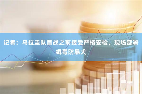 记者：乌拉圭队首战之前接受严格安检，现场部署缉毒防暴犬