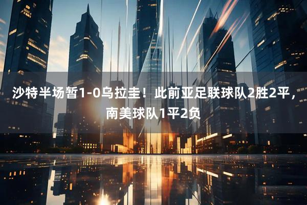 沙特半场暂1-0乌拉圭！此前亚足联球队2胜2平，南美球队1平2负