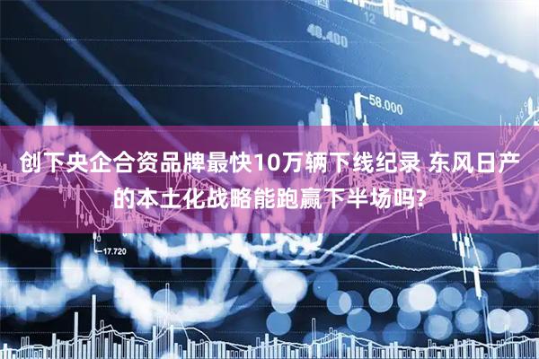 创下央企合资品牌最快10万辆下线纪录 东风日产的本土化战略能跑赢下半场吗?