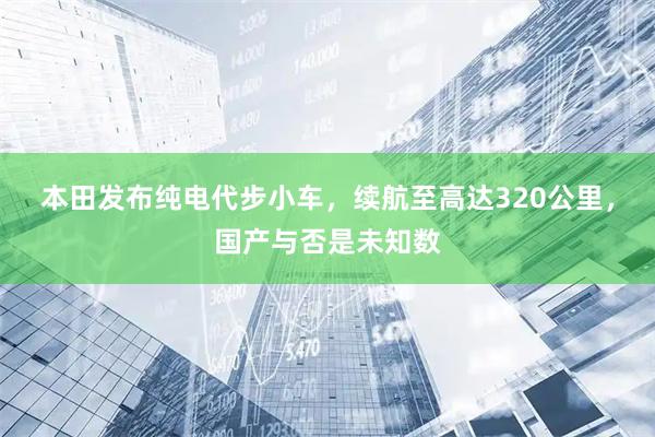 本田发布纯电代步小车，续航至高达320公里，国产与否是未知数