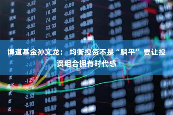 博道基金孙文龙： 均衡投资不是“躺平” 要让投资组合拥有时代感