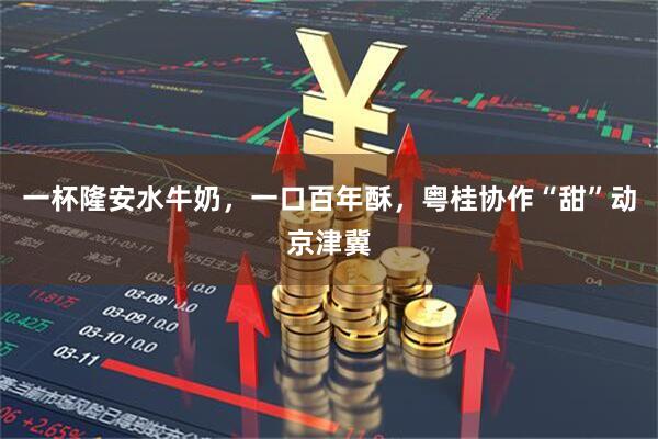 一杯隆安水牛奶，一口百年酥，粤桂协作“甜”动京津冀