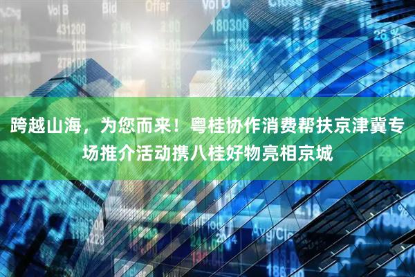 跨越山海，为您而来！粤桂协作消费帮扶京津冀专场推介活动携八桂好物亮相京城