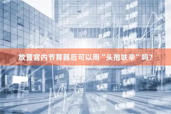 放置宫内节育器后可以用“头孢呋辛”吗?