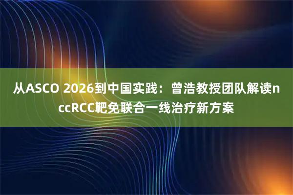 从ASCO 2026到中国实践：曾浩教授团队解读nccRCC靶免联合一线治疗新方案