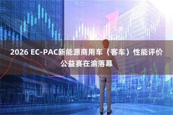 2026 EC-PAC新能源商用车（客车）性能评价公益赛在渝落幕